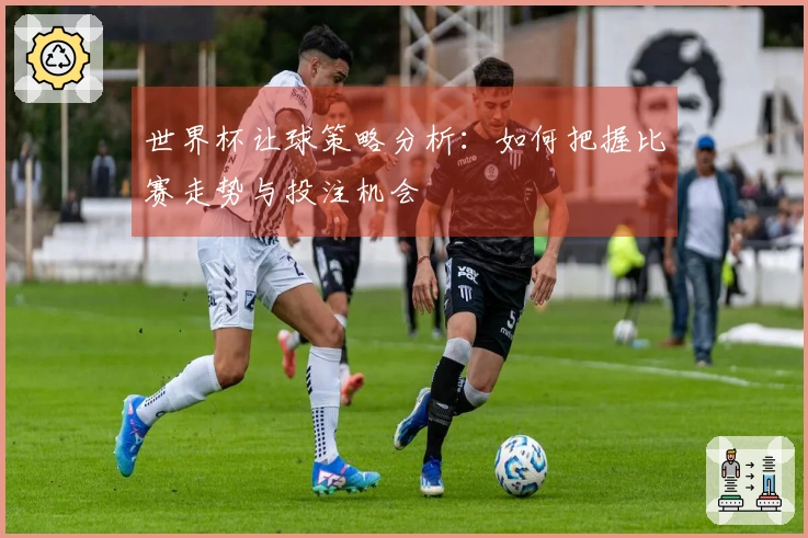 世界杯让球策略分析：如何把握比赛走势与投注机会